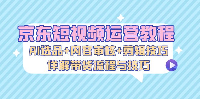 京东短视频运营教程：AI选品+内容审核+剪辑技巧，详解带货流程与技巧-精品资源站